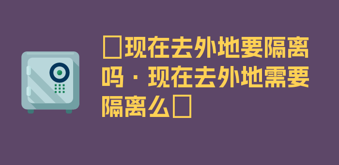 〖现在去外地要隔离吗·现在去外地需要隔离么〗