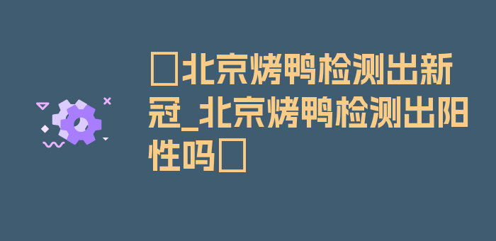 〖北京烤鸭检测出新冠_北京烤鸭检测出阳性吗〗