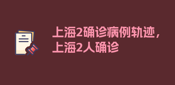 上海2确诊病例轨迹，上海2人确诊