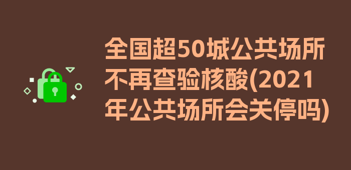 全国超50城公共场所不再查验核酸(2021年公共场所会关停吗)