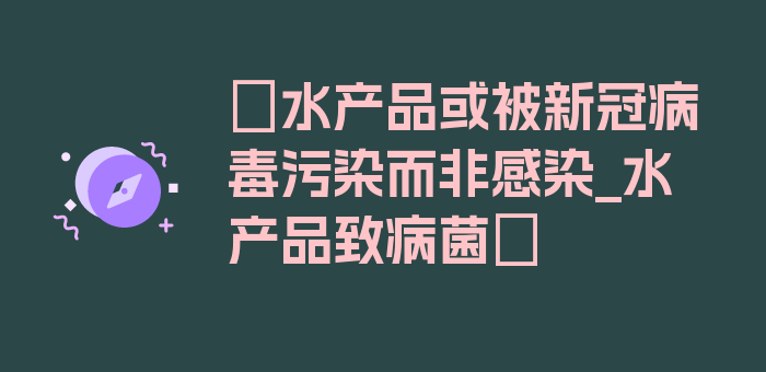 〖水产品或被新冠病毒污染而非感染_水产品致病菌〗