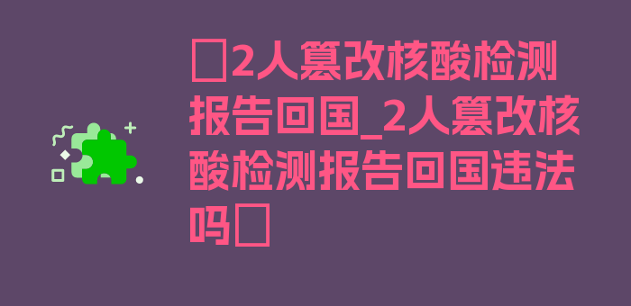 〖2人篡改核酸检测报告回国_2人篡改核酸检测报告回国违法吗〗