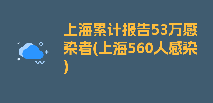 上海累计报告53万感染者(上海560人感染)