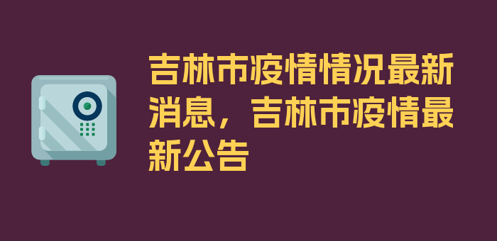 吉林市疫情情况最新消息，吉林市疫情最新公告