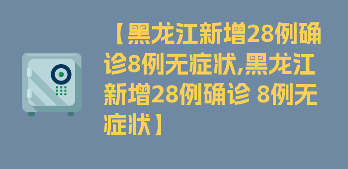 【黑龙江新增28例确诊8例无症状,黑龙江新增28例确诊 8例无症状】