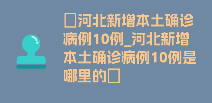 〖河北新增本土确诊病例10例_河北新增本土确诊病例10例是哪里的〗