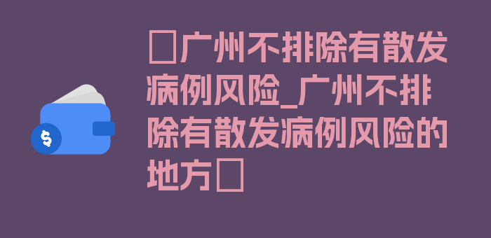 〖广州不排除有散发病例风险_广州不排除有散发病例风险的地方〗