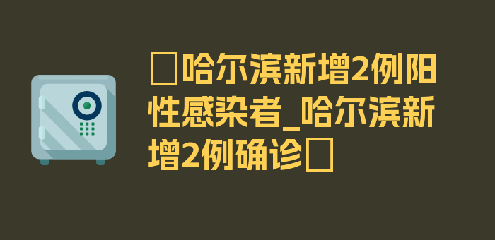 〖哈尔滨新增2例阳性感染者_哈尔滨新增2例确诊〗