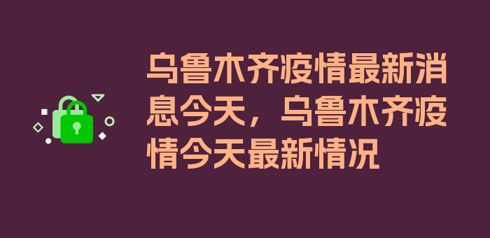 乌鲁木齐疫情最新消息今天，乌鲁木齐疫情今天最新情况