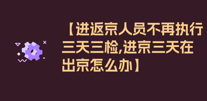 【进返京人员不再执行三天三检,进京三天在出京怎么办】