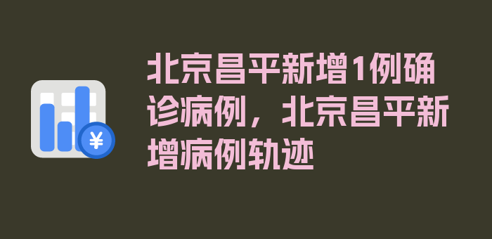 北京昌平新增1例确诊病例，北京昌平新增病例轨迹