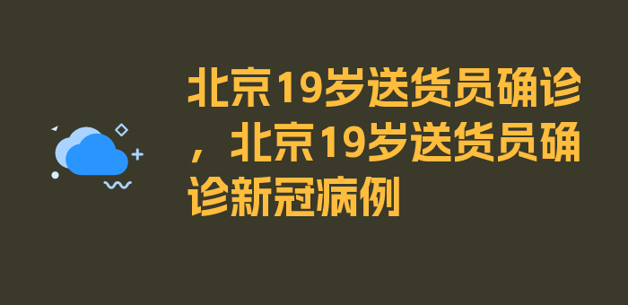 北京19岁送货员确诊，北京19岁送货员确诊新冠病例