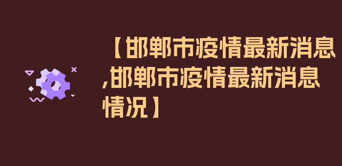 【邯郸市疫情最新消息,邯郸市疫情最新消息情况】