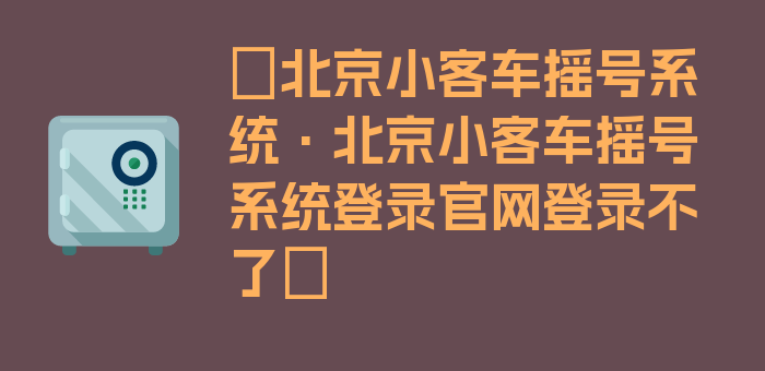 〖北京小客车摇号系统·北京小客车摇号系统登录官网登录不了〗