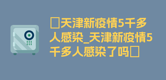 〖天津新疫情5千多人感染_天津新疫情5千多人感染了吗〗