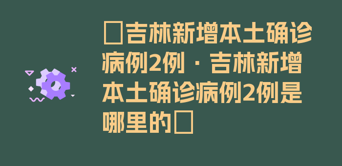 〖吉林新增本土确诊病例2例·吉林新增本土确诊病例2例是哪里的〗