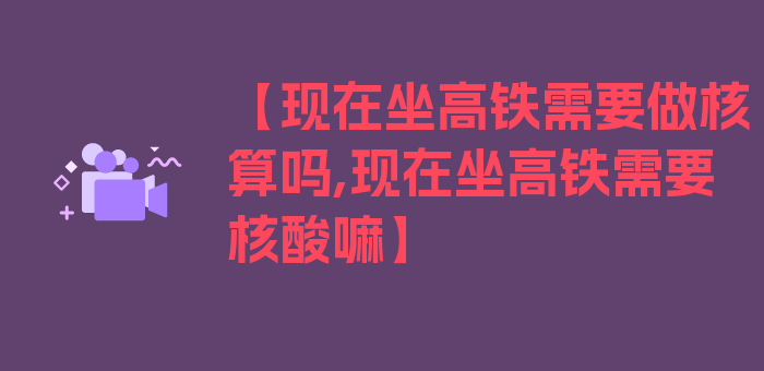 【现在坐高铁需要做核算吗,现在坐高铁需要核酸嘛】