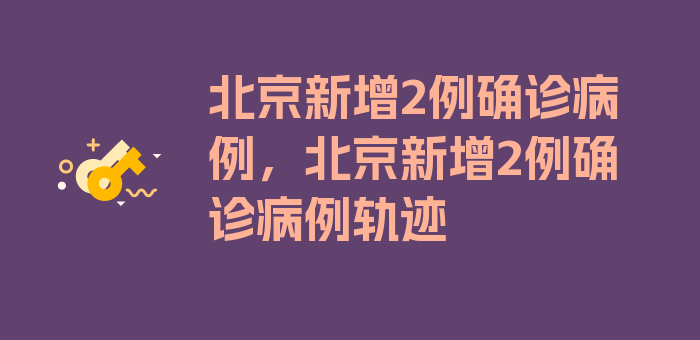 北京新增2例确诊病例，北京新增2例确诊病例轨迹