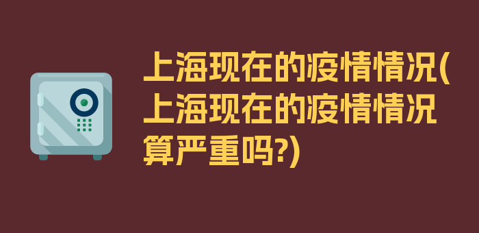 上海现在的疫情情况(上海现在的疫情情况算严重吗?)