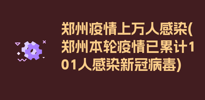 郑州疫情上万人感染(郑州本轮疫情已累计101人感染新冠病毒)