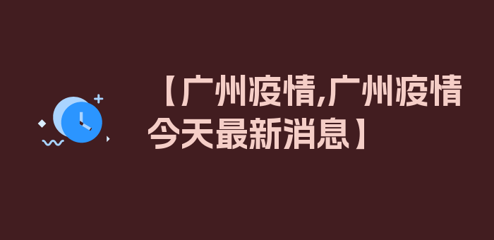 【广州疫情,广州疫情今天最新消息】