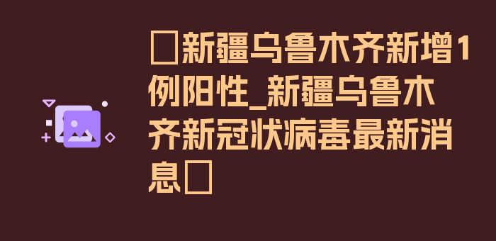 〖新疆乌鲁木齐新增1例阳性_新疆乌鲁木齐新冠状病毒最新消息〗