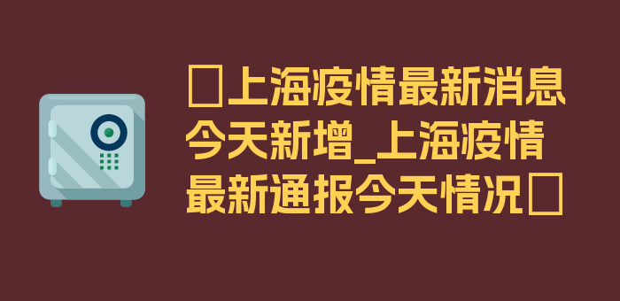 〖上海疫情最新消息今天新增_上海疫情最新通报今天情况〗