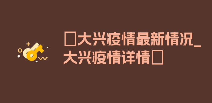 〖大兴疫情最新情况_大兴疫情详情〗