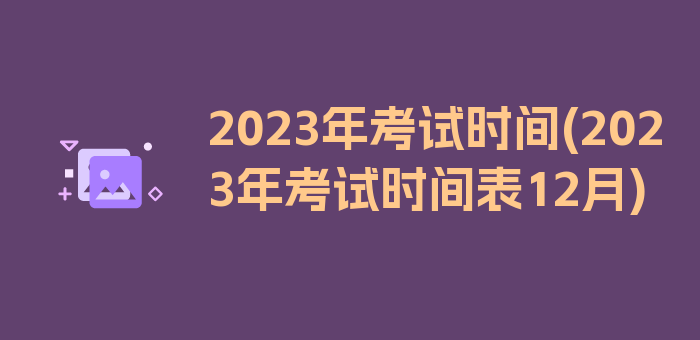 2023年考试时间(2023年考试时间表12月)