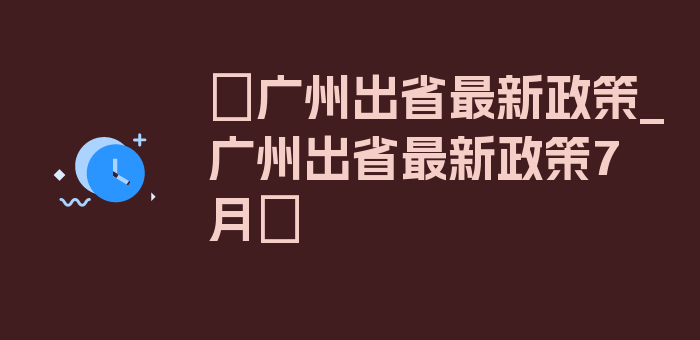 〖广州出省最新政策_广州出省最新政策7月〗