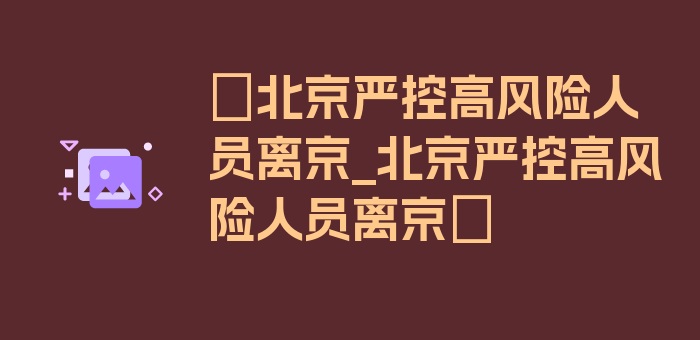 〖北京严控高风险人员离京_北京严控高风险人员离京〗