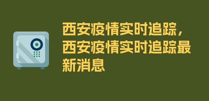 西安疫情实时追踪，西安疫情实时追踪最新消息