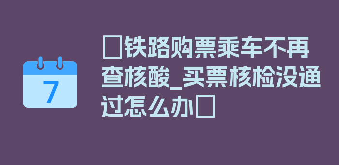 〖铁路购票乘车不再查核酸_买票核检没通过怎么办〗