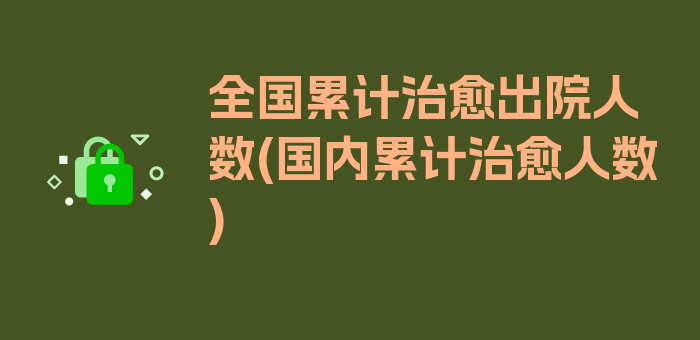 全国累计治愈出院人数(国内累计治愈人数)