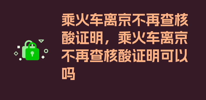 乘火车离京不再查核酸证明，乘火车离京不再查核酸证明可以吗