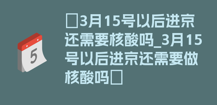 〖3月15号以后进京还需要核酸吗_3月15号以后进京还需要做核酸吗〗