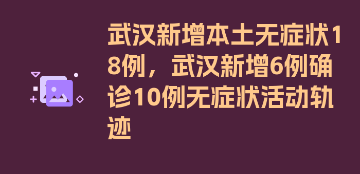 武汉新增本土无症状18例，武汉新增6例确诊10例无症状活动轨迹