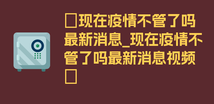 〖现在疫情不管了吗最新消息_现在疫情不管了吗最新消息视频〗