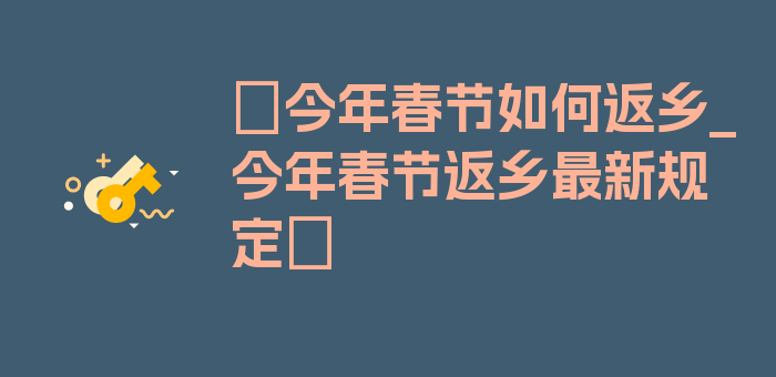 〖今年春节如何返乡_今年春节返乡最新规定〗