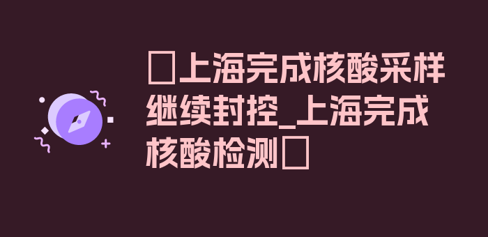 〖上海完成核酸采样继续封控_上海完成核酸检测〗