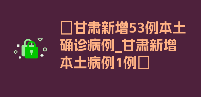 〖甘肃新增53例本土确诊病例_甘肃新增本土病例1例〗