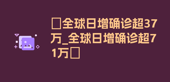 〖全球日增确诊超37万_全球日增确诊超71万〗