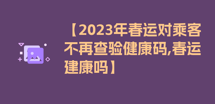 【2023年春运对乘客不再查验健康码,春运建康吗】