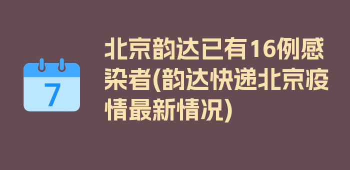 北京韵达已有16例感染者(韵达快递北京疫情最新情况)