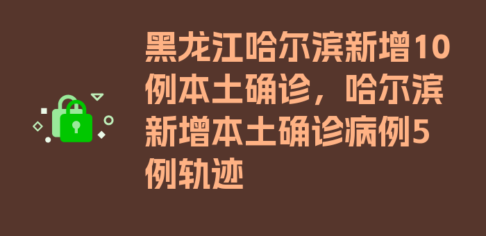 黑龙江哈尔滨新增10例本土确诊，哈尔滨新增本土确诊病例5例轨迹