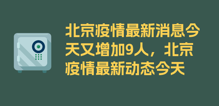 北京疫情最新消息今天又增加9人，北京疫情最新动态今天