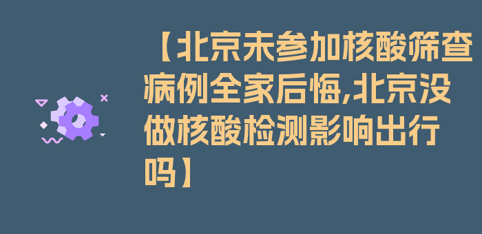 【北京未参加核酸筛查病例全家后悔,北京没做核酸检测影响出行吗】