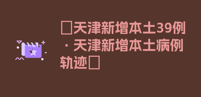 〖天津新增本土39例·天津新增本土病例轨迹〗