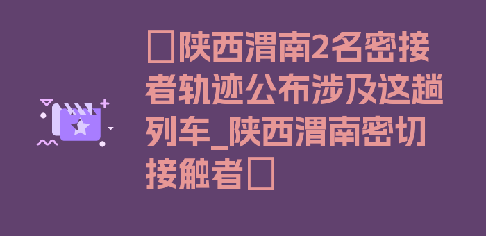 〖陕西渭南2名密接者轨迹公布涉及这趟列车_陕西渭南密切接触者〗