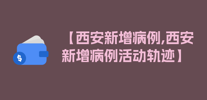 【西安新增病例,西安新增病例活动轨迹】